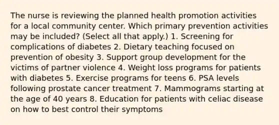 The nurse is reviewing the planned health promotion activities for a local community center. Which primary prevention activities may be included? (Select all that apply.) 1. Screening for complications of diabetes 2. Dietary teaching focused on prevention of obesity 3. Support group development for the victims of partner violence 4. Weight loss programs for patients with diabetes 5. Exercise programs for teens 6. PSA levels following prostate cancer treatment 7. Mammograms starting at the age of 40 years 8. Education for patients with celiac disease on how to best control their symptoms