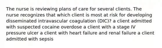 The nurse is reviewing plans of care for several clients. The nurse recognizes that which client is most at risk for developing disseminated intravascular coagulation (DIC)? a client admitted with suspected cocaine overdose a client with a stage IV pressure ulcer a client with heart failure and renal failure a client admitted with sepsis