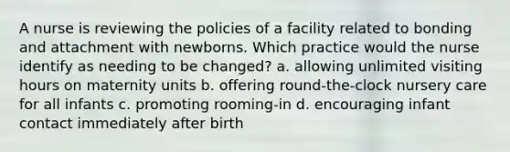 A nurse is reviewing the policies of a facility related to bonding and attachment with newborns. Which practice would the nurse identify as needing to be changed? a. allowing unlimited visiting hours on maternity units b. offering round-the-clock nursery care for all infants c. promoting rooming-in d. encouraging infant contact immediately after birth