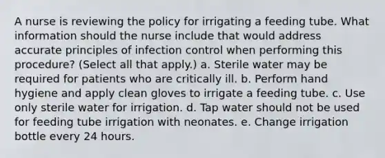 A nurse is reviewing the policy for irrigating a feeding tube. What information should the nurse include that would address accurate principles of infection control when performing this procedure? (Select all that apply.) a. Sterile water may be required for patients who are critically ill. b. Perform hand hygiene and apply clean gloves to irrigate a feeding tube. c. Use only sterile water for irrigation. d. Tap water should not be used for feeding tube irrigation with neonates. e. Change irrigation bottle every 24 hours.