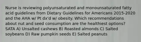 Nurse is reviewing polyunsaturated and monounsaturated fatty acid guidelines from Dietary Guidelines for Americans 2015-2020 and the AHA w/ Pt dx'd w/ obesity. Which recommendations about nut and seed consumption are the healthiest options? SATA A) Unsalted cashews B) Roasted almonds C) Salted soybeans D) Raw pumpkin seeds E) Salted peanuts