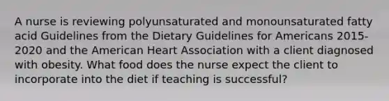 A nurse is reviewing polyunsaturated and monounsaturated fatty acid Guidelines from the Dietary Guidelines for Americans 2015-2020 and the American Heart Association with a client diagnosed with obesity. What food does the nurse expect the client to incorporate into the diet if teaching is successful?