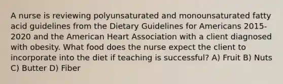 A nurse is reviewing polyunsaturated and monounsaturated fatty acid guidelines from the Dietary Guidelines for Americans 2015-2020 and the American Heart Association with a client diagnosed with obesity. What food does the nurse expect the client to incorporate into the diet if teaching is successful? A) Fruit B) Nuts C) Butter D) Fiber