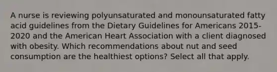 A nurse is reviewing polyunsaturated and monounsaturated fatty acid guidelines from the Dietary Guidelines for Americans 2015-2020 and the American Heart Association with a client diagnosed with obesity. Which recommendations about nut and seed consumption are the healthiest options? Select all that apply.