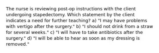 The nurse is reviewing post-op instructions with the client undergoing stapedectomy. Which statement by the client indicates a need for further teaching? a) "I may have problems with vertigo after the surgery." b) "I should not drink from a straw for several weeks." c) "I will have to take antibiotics after the surgery." d) "I will be able to hear as soon as my dressing is removed."