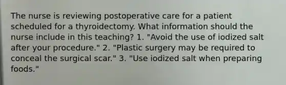 The nurse is reviewing postoperative care for a patient scheduled for a thyroidectomy. What information should the nurse include in this teaching? 1. "Avoid the use of iodized salt after your procedure." 2. "Plastic surgery may be required to conceal the surgical scar." 3. "Use iodized salt when preparing foods."