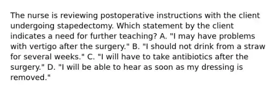 The nurse is reviewing postoperative instructions with the client undergoing stapedectomy. Which statement by the client indicates a need for further teaching? A. "I may have problems with vertigo after the surgery." B. "I should not drink from a straw for several weeks." C. "I will have to take antibiotics after the surgery." D. "I will be able to hear as soon as my dressing is removed."