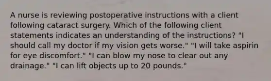 A nurse is reviewing postoperative instructions with a client following cataract surgery. Which of the following client statements indicates an understanding of the instructions? "I should call my doctor if my vision gets worse." "I will take aspirin for eye discomfort." "I can blow my nose to clear out any drainage." "I can lift objects up to 20 pounds."