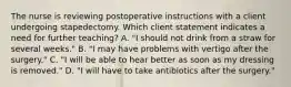 The nurse is reviewing postoperative instructions with a client undergoing stapedectomy. Which client statement indicates a need for further teaching? A. "I should not drink from a straw for several weeks." B. "I may have problems with vertigo after the surgery." C. "I will be able to hear better as soon as my dressing is removed." D. "I will have to take antibiotics after the surgery."