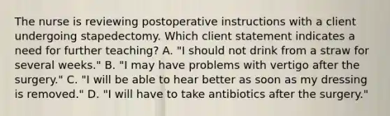 The nurse is reviewing postoperative instructions with a client undergoing stapedectomy. Which client statement indicates a need for further teaching? A. "I should not drink from a straw for several weeks." B. "I may have problems with vertigo after the surgery." C. "I will be able to hear better as soon as my dressing is removed." D. "I will have to take antibiotics after the surgery."