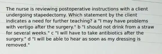 The nurse is reviewing postoperative instructions with a client undergoing stapedectomy. Which statement by the client indicates a need for further teaching? a "I may have problems with vertigo after the surgery." b "I should not drink from a straw for several weeks." c "I will have to take antibiotics after the surgery." d "I will be able to hear as soon as my dressing is removed."