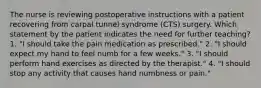 The nurse is reviewing postoperative instructions with a patient recovering from carpal tunnel syndrome (CTS) surgery. Which statement by the patient indicates the need for further teaching? 1. "I should take the pain medication as prescribed." 2. "I should expect my hand to feel numb for a few weeks." 3. "I should perform hand exercises as directed by the therapist." 4. "I should stop any activity that causes hand numbness or pain."