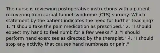 The nurse is reviewing postoperative instructions with a patient recovering from carpal tunnel syndrome (CTS) surgery. Which statement by the patient indicates the need for further teaching? 1. "I should take the pain medication as prescribed." 2. "I should expect my hand to feel numb for a few weeks." 3. "I should perform hand exercises as directed by the therapist." 4. "I should stop any activity that causes hand numbness or pain."