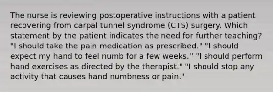 The nurse is reviewing postoperative instructions with a patient recovering from carpal tunnel syndrome (CTS) surgery. Which statement by the patient indicates the need for further teaching? "I should take the pain medication as prescribed." "I should expect my hand to feel numb for a few weeks.'' "I should perform hand exercises as directed by the therapist." "I should stop any activity that causes hand numbness or pain."