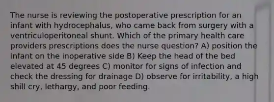 The nurse is reviewing the postoperative prescription for an infant with hydrocephalus, who came back from surgery with a ventriculoperitoneal shunt. Which of the primary health care providers prescriptions does the nurse question? A) position the infant on the inoperative side B) Keep the head of the bed elevated at 45 degrees C) monitor for signs of infection and check the dressing for drainage D) observe for irritability, a high shill cry, lethargy, and poor feeding.