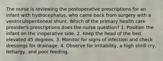 The nurse is reviewing the postoperative prescriptions for an infant with hydrocephalus, who came back from surgery with a ventriculoperitoneal shunt. Which of the primary health care provider's prescriptions does the nurse question? 1. Position the infant on the inoperative side. 2. Keep the head of the bed elevated 45 degrees. 3. Monitor for signs of infection and check dressings for drainage. 4. Observe for irritability, a high shrill cry, lethargy, and poor feeding.