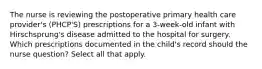 The nurse is reviewing the postoperative primary health care provider's (PHCP'S) prescriptions for a 3-week-old infant with Hirschsprung's disease admitted to the hospital for surgery. Which prescriptions documented in the child's record should the nurse question? Select all that apply.