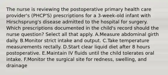 The nurse is reviewing the postoperative primary health care provider's (PHCP'S) prescriptions for a 3-week-old infant with Hirschsprung's disease admitted to the hospital for surgery. Which prescriptions documented in the child's record should the nurse question? Select all that apply. A.Measure abdominal girth daily. B.Monitor strict intake and output. C.Take temperature measurements rectally. D.Start clear liquid diet after 8 hours postoperative. E.Maintain IV fluids until the child tolerates oral intake. F.Monitor the surgical site for redness, swelling, and drainage