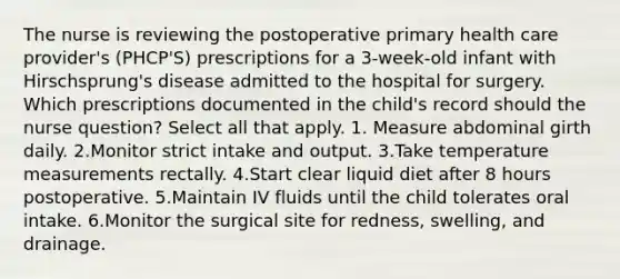 The nurse is reviewing the postoperative primary health care provider's (PHCP'S) prescriptions for a 3-week-old infant with Hirschsprung's disease admitted to the hospital for surgery. Which prescriptions documented in the child's record should the nurse question? Select all that apply. 1. Measure abdominal girth daily. 2.Monitor strict intake and output. 3.Take temperature measurements rectally. 4.Start clear liquid diet after 8 hours postoperative. 5.Maintain IV fluids until the child tolerates oral intake. 6.Monitor the surgical site for redness, swelling, and drainage.