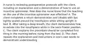 A nurse is reviewing postoperative protocols with the client, including an explanation and a demonstration of how to use an incentive spirometer. How does the nurse know that the teaching on the use of the incentive spirometer was effective? A. The client completes a return demonstration and inhales with lips tightly sealed around the mouthpiece while sitting upright in bed. B. After taking a deep breath, the client demonstrates how to exhale into the mouthpiece while in the semi-Fowler position. C. The client explains the procedure should be completed first thing in the morning before rising from the bed. D. The client repeats the explanation and instructions in one's own words to demonstrate understanding.