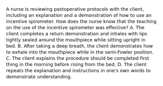 A nurse is reviewing postoperative protocols with the client, including an explanation and a demonstration of how to use an incentive spirometer. How does the nurse know that the teaching on the use of the incentive spirometer was effective? A. The client completes a return demonstration and inhales with lips tightly sealed around the mouthpiece while sitting upright in bed. B. After taking a deep breath, the client demonstrates how to exhale into the mouthpiece while in the semi-Fowler position. C. The client explains the procedure should be completed first thing in the morning before rising from the bed. D. The client repeats the explanation and instructions in one's own words to demonstrate understanding.