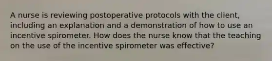 A nurse is reviewing postoperative protocols with the client, including an explanation and a demonstration of how to use an incentive spirometer. How does the nurse know that the teaching on the use of the incentive spirometer was effective?