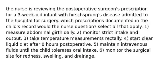 the nurse is reviewing the postoperative surgeon's prescription for a 3-week-old infant with hirschsprung's disease admitted to the hospital for surgery. which prescriptions documented in the child's record would the nurse question? select all that apply. 1) measure abdominal girth daily. 2) monitor strict intake and output. 3) take temperature measurements rectally. 4) start clear liquid diet after 8 hours postoperative. 5) maintain intravenous fluids until the child tolerates oral intake. 6) monitor the surgical site for redness, swelling, and drainage.