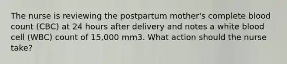 The nurse is reviewing the postpartum mother's complete blood count (CBC) at 24 hours after delivery and notes a white blood cell (WBC) count of 15,000 mm3. What action should the nurse take?