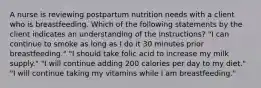 A nurse is reviewing postpartum nutrition needs with a client who is breastfeeding. Which of the following statements by the client indicates an understanding of the instructions? "I can continue to smoke as long as I do it 30 minutes prior breastfeeding." "I should take folic acid to increase my milk supply." "I will continue adding 200 calories per day to my diet." "I will continue taking my vitamins while I am breastfeeding."