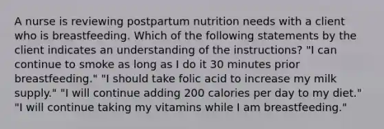 A nurse is reviewing postpartum nutrition needs with a client who is breastfeeding. Which of the following statements by the client indicates an understanding of the instructions? "I can continue to smoke as long as I do it 30 minutes prior breastfeeding." "I should take folic acid to increase my milk supply." "I will continue adding 200 calories per day to my diet." "I will continue taking my vitamins while I am breastfeeding."