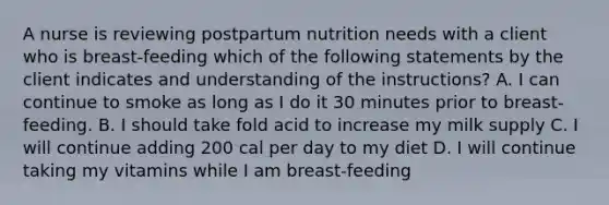 A nurse is reviewing postpartum nutrition needs with a client who is breast-feeding which of the following statements by the client indicates and understanding of the instructions? A. I can continue to smoke as long as I do it 30 minutes prior to breast-feeding. B. I should take fold acid to increase my milk supply C. I will continue adding 200 cal per day to my diet D. I will continue taking my vitamins while I am breast-feeding