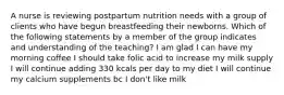 A nurse is reviewing postpartum nutrition needs with a group of clients who have begun breastfeeding their newborns. Which of the following statements by a member of the group indicates and understanding of the teaching? I am glad I can have my morning coffee I should take folic acid to increase my milk supply I will continue adding 330 kcals per day to my diet I will continue my calcium supplements bc I don't like milk