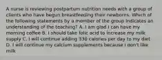 A nurse is reviewing postpartum nutrition needs with a group of clients who have begun breastfeeding their newborns. Which of the following statements by a member of the group indicates an understanding of the teaching? A. I am glad I can have my morning coffee B. I should take folic acid to increase my milk supply C. I will continue adding 330 calories per day to my diet D. I will continue my calcium supplements because I don't like milk