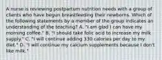 A nurse is reviewing postpartum nutrition needs with a group of clients who have begun breastfeeding their newborns. Which of the following statements by a member of the group indicates an understanding of the teaching? A. "I am glad I can have my morning coffee." B. "I should take folic acid to increase my milk supply." C. "I will continue adding 330 calories per day to my diet." D. "I will continue my calcium supplements because I don't like milk."