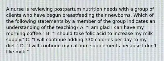 A nurse is reviewing postpartum nutrition needs with a group of clients who have begun breastfeeding their newborns. Which of the following statements by a member of the group indicates an understanding of the teaching? A. "I am glad I can have my morning coffee." B. "I should take folic acid to increase my milk supply." C. "I will continue adding 330 calories per day to my diet." D. "I will continue my calcium supplements because I don't like milk."