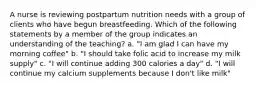 A nurse is reviewing postpartum nutrition needs with a group of clients who have begun breastfeeding. Which of the following statements by a member of the group indicates an understanding of the teaching? a. "I am glad I can have my morning coffee" b. "I should take folic acid to increase my milk supply" c. "I will continue adding 300 calories a day" d. "I will continue my calcium supplements because I don't like milk"