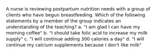 A nurse is reviewing postpartum nutrition needs with a group of clients who have begun breastfeeding. Which of the following statements by a member of the group indicates an understanding of the teaching? a. "I am glad I can have my morning coffee" b. "I should take folic acid to increase my milk supply" c. "I will continue adding 300 calories a day" d. "I will continue my calcium supplements because I don't like milk"