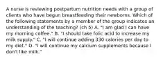 A nurse is reviewing postpartum nutrition needs with a group of clients who have begun breastfeeding their newborns. Which of the following statements by a member of the group indicates an understanding of the teaching? (ch 5) A. "I am glad I can have my morning coffee." B. "I should take folic acid to increase my milk supply." C. "I will continue adding 330 calories per day to my diet." D. "I will continue my calcium supplements because I don't like milk."