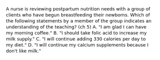 A nurse is reviewing postpartum nutrition needs with a group of clients who have begun breastfeeding their newborns. Which of the following statements by a member of the group indicates an understanding of the teaching? (ch 5) A. "I am glad I can have my morning coffee." B. "I should take folic acid to increase my milk supply." C. "I will continue adding 330 calories per day to my diet." D. "I will continue my calcium supplements because I don't like milk."