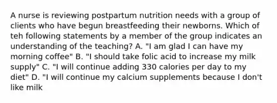 A nurse is reviewing postpartum nutrition needs with a group of clients who have begun breastfeeding their newborns. Which of teh following statements by a member of the group indicates an understanding of the teaching? A. "I am glad I can have my morning coffee" B. "I should take folic acid to increase my milk supply" C. "I will continue adding 330 calories per day to my diet" D. "I will continue my calcium supplements because I don't like milk