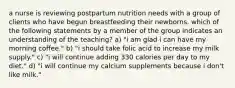 a nurse is reviewing postpartum nutrition needs with a group of clients who have begun breastfeeding their newborns. which of the following statements by a member of the group indicates an understanding of the teaching? a) "i am glad i can have my morning coffee." b) "i should take folic acid to increase my milk supply." c) "i will continue adding 330 calories per day to my diet." d) "i will continue my calcium supplements because i don't like milk."