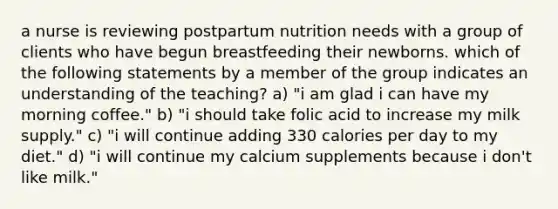 a nurse is reviewing postpartum nutrition needs with a group of clients who have begun breastfeeding their newborns. which of the following statements by a member of the group indicates an understanding of the teaching? a) "i am glad i can have my morning coffee." b) "i should take folic acid to increase my milk supply." c) "i will continue adding 330 calories per day to my diet." d) "i will continue my calcium supplements because i don't like milk."