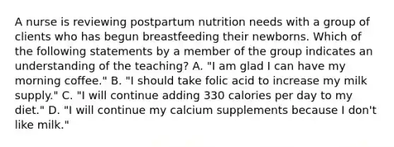 A nurse is reviewing postpartum nutrition needs with a group of clients who has begun breastfeeding their newborns. Which of the following statements by a member of the group indicates an understanding of the teaching? A. "I am glad I can have my morning coffee." B. "I should take folic acid to increase my milk supply." C. "I will continue adding 330 calories per day to my diet." D. "I will continue my calcium supplements because I don't like milk."