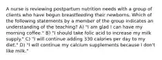 A nurse is reviewing postpartum nutrition needs with a group of clients who have begun breastfeeding their newborns. Which of the following statements by a member of the group indicates an understanding of the teaching? A) "I am glad I can have my morning coffee." B) "I should take folic acid to increase my milk supply." C) "I will continue adding 330 calories per day to my diet." D) "I will continue my calcium supplements because I don't like milk."