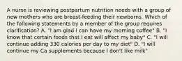 A nurse is reviewing postpartum nutrition needs with a group of new mothers who are breast-feeding their newborns. Which of the following statements by a member of the group requires clarification? A. "I am glad I can have my morning coffee" B. "I know that certain foods that I eat will affect my baby" C. "I will continue adding 330 calories per day to my diet" D. "I will continue my Ca supplements because I don't like milk"