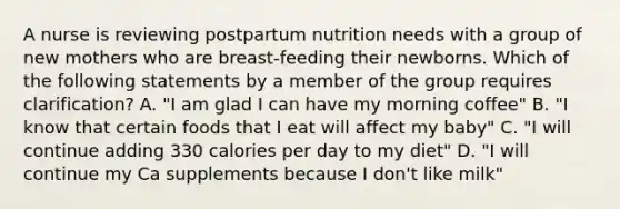 A nurse is reviewing postpartum nutrition needs with a group of new mothers who are breast-feeding their newborns. Which of the following statements by a member of the group requires clarification? A. "I am glad I can have my morning coffee" B. "I know that certain foods that I eat will affect my baby" C. "I will continue adding 330 calories per day to my diet" D. "I will continue my Ca supplements because I don't like milk"