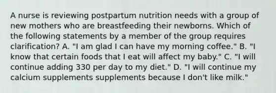 A nurse is reviewing postpartum nutrition needs with a group of new mothers who are breastfeeding their newborns. Which of the following statements by a member of the group requires clarification? A. "I am glad I can have my morning coffee." B. "I know that certain foods that I eat will affect my baby." C. "I will continue adding 330 per day to my diet." D. "I will continue my calcium supplements supplements because I don't like milk."