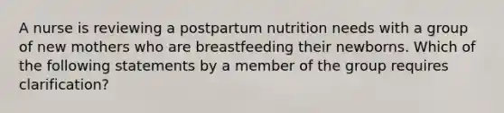 A nurse is reviewing a postpartum nutrition needs with a group of new mothers who are breastfeeding their newborns. Which of the following statements by a member of the group requires clarification?