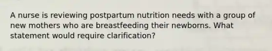 A nurse is reviewing postpartum nutrition needs with a group of new mothers who are breastfeeding their newborns. What statement would require clarification?