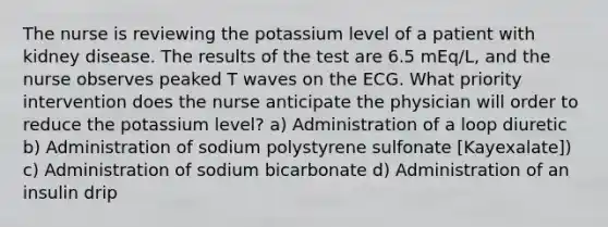 The nurse is reviewing the potassium level of a patient with kidney disease. The results of the test are 6.5 mEq/L, and the nurse observes peaked T waves on the ECG. What priority intervention does the nurse anticipate the physician will order to reduce the potassium level? a) Administration of a loop diuretic b) Administration of sodium polystyrene sulfonate [Kayexalate]) c) Administration of sodium bicarbonate d) Administration of an insulin drip